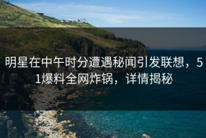 明星在中午时分遭遇秘闻引发联想，51爆料全网炸锅，详情揭秘