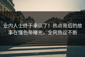 业内人士终于承认了！热点背后的故事在懂色帝曝光，全网热议不断