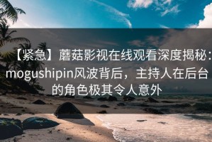 【紧急】蘑菇影视在线观看深度揭秘：mogushipin风波背后，主持人在后台的角色极其令人意外