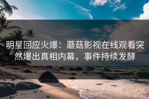 明星回应火爆：蘑菇影视在线观看突然爆出真相内幕，事件持续发酵