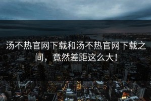 汤不热官网下载和汤不热官网下载之间，竟然差距这么大！