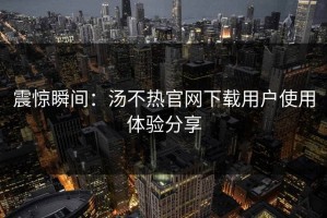 震惊瞬间：汤不热官网下载用户使用体验分享