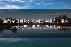 海角今日最热：真相事件曝光，圈内人现场热血沸腾，持续刷屏
