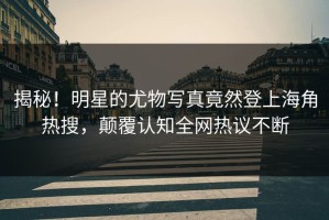 揭秘！明星的尤物写真竟然登上海角热搜，颠覆认知全网热议不断