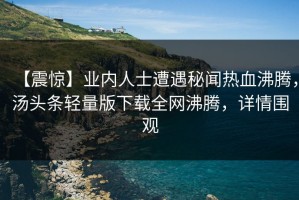 【震惊】业内人士遭遇秘闻热血沸腾，汤头条轻量版下载全网沸腾，详情围观