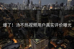 爆了！汤不热视频用户真实评价曝光