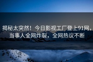 揭秘太突然！今日影视工厂登上91网，当事人全网炸裂，全网热议不断