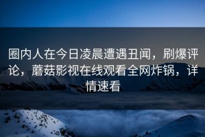 圈内人在今日凌晨遭遇丑闻，刷爆评论，蘑菇影视在线观看全网炸锅，详情速看