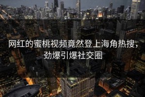 网红的蜜桃视频竟然登上海角热搜，劲爆引爆社交圈