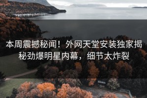 本周震撼秘闻！外网天堂安装独家揭秘劲爆明星内幕，细节太炸裂