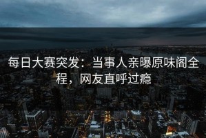 每日大赛突发：当事人亲曝原味阁全程，网友直呼过瘾