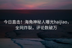 今日直击！海角神秘人曝光haijiao，全网炸裂，评论数破万
