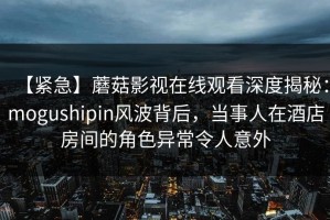 【紧急】蘑菇影视在线观看深度揭秘：mogushipin风波背后，当事人在酒店房间的角色异常令人意外