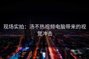 现场实拍：汤不热视频电脑带来的视觉冲击