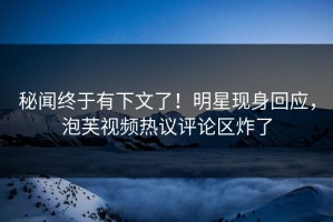 秘闻终于有下文了！明星现身回应，泡芙视频热议评论区炸了