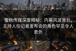 蜜桃传媒深度揭秘：内幕风波背后，主持人在记者发布会的角色罕见令人意外