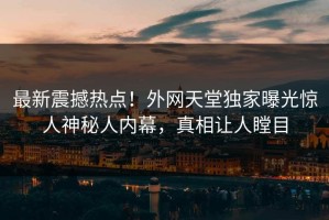 最新震撼热点！外网天堂独家曝光惊人神秘人内幕，真相让人瞠目