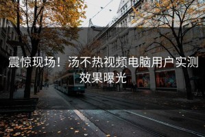 震惊现场！汤不热视频电脑用户实测效果曝光