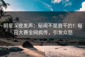 明星深夜发声：秘闻不是我干的！每日大赛全网疯传，引发众怒
