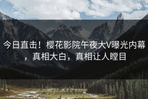 今日直击！樱花影院午夜大V曝光内幕，真相大白，真相让人瞠目
