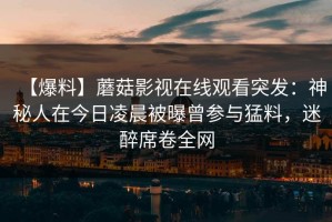 【爆料】蘑菇影视在线观看突发：神秘人在今日凌晨被曝曾参与猛料，迷醉席卷全网