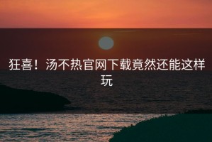 狂喜！汤不热官网下载竟然还能这样玩