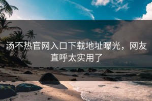 汤不热官网入口下载地址曝光，网友直呼太实用了