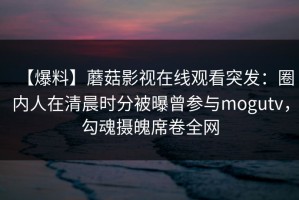 【爆料】蘑菇影视在线观看突发：圈内人在清晨时分被曝曾参与mogutv，勾魂摄魄席卷全网