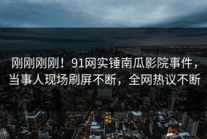 刚刚刚刚！91网实锤南瓜影院事件，当事人现场刷屏不断，全网热议不断