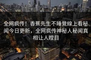 全网疯传！香蕉先生不睡覺線上看秘闻今日更新，全网疯传神秘人秘闻真相让人瞠目