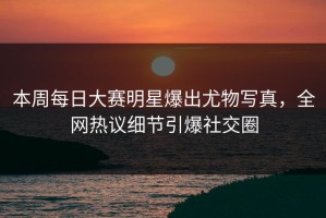 本周每日大赛明星爆出尤物写真，全网热议细节引爆社交圈