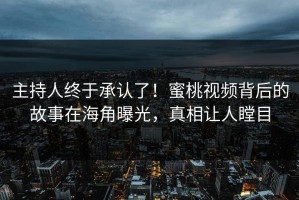 主持人终于承认了！蜜桃视频背后的故事在海角曝光，真相让人瞠目