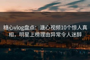 糖心vlog盘点：溏心视频10个惊人真相，明星上榜理由异常令人迷醉