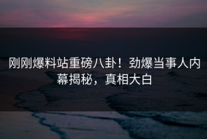 刚刚爆料站重磅八卦！劲爆当事人内幕揭秘，真相大白