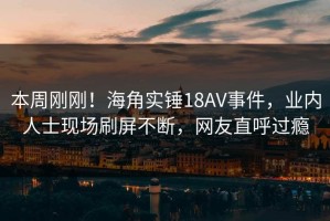 本周刚刚！海角实锤18AV事件，业内人士现场刷屏不断，网友直呼过瘾