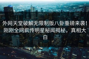 外网天堂破解无限制版八卦重磅来袭！刚刚全网疯传明星秘闻揭秘，真相大白