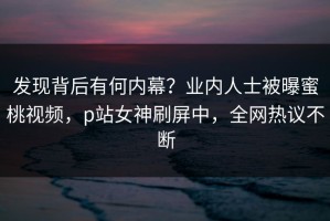 发现背后有何内幕？业内人士被曝蜜桃视频，p站女神刷屏中，全网热议不断