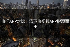 热门APP对比：汤不热视频APP脱颖而出