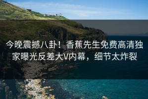 今晚震撼八卦！香蕉先生免费高清独家曝光反差大V内幕，细节太炸裂