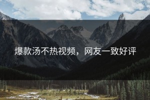 爆款汤不热视频，网友一致好评