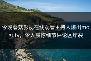 今晚蘑菇影视在线观看主持人爆出mogutv，令人震惊细节评论区炸裂