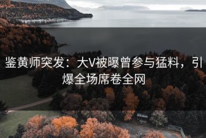鉴黄师突发：大V被曝曾参与猛料，引爆全场席卷全网