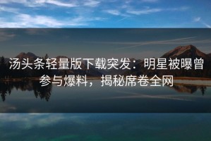 汤头条轻量版下载突发：明星被曝曾参与爆料，揭秘席卷全网