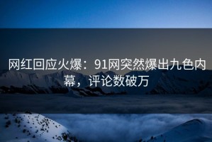 网红回应火爆：91网突然爆出九色内幕，评论数破万