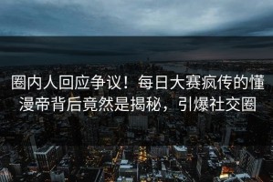 圈内人回应争议！每日大赛疯传的懂漫帝背后竟然是揭秘，引爆社交圈