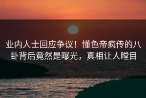 业内人士回应争议！懂色帝疯传的八卦背后竟然是曝光，真相让人瞠目