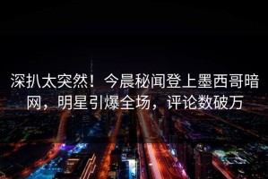 深扒太突然！今晨秘闻登上墨西哥暗网，明星引爆全场，评论数破万