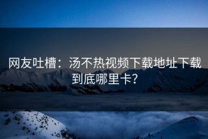 网友吐槽：汤不热视频下载地址下载到底哪里卡？