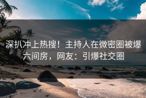 深扒冲上热搜！主持人在微密圈被爆六间房，网友：引爆社交圈