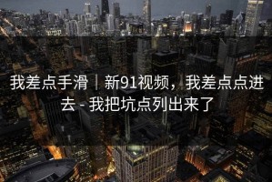 我差点手滑｜新91视频，我差点点进去 - 我把坑点列出来了